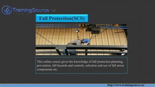 Fall Protection(SCS)
This online course gives the knowledge of fall protection planning,
prevention, fall hazards and controls, selection and use of fall arrest
components etc.
http://www.trainingsource.ca/
 