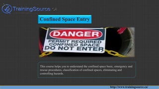 Confined Space Entry
This course helps you to understand the confined space basic, emergency and
rescue procedures, classification of confined spaces, eliminating and
controlling hazards.
http://www.trainingsource.ca/
 