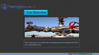 Gas Detection
This course gives you information regarding detection and prevent from
toxic atmospheres etc.
http://www.trainingsource.ca/
 