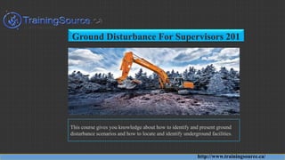 Ground Disturbance For Supervisors 201
This course gives you knowledge about how to identify and present ground
disturbance scenarios and how to locate and identify underground facilities.
http://www.trainingsource.ca/
 