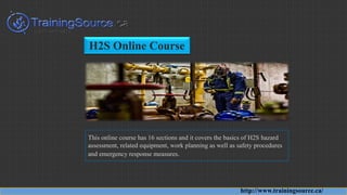 H2S Online Course
This online course has 16 sections and it covers the basics of H2S hazard
assessment, related equipment, work planning as well as safety procedures
and emergency response measures.
http://www.trainingsource.ca/
 