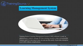 Learning Management System
Training Source Learning Management System (LMS) software is used to
administrator, control, manage all class training records or data with powerful
features and it is very easy to use, we can use this easily. It provides enterprise
level LMS without complications.
http://www.trainingsource.ca/
 