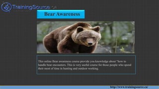 Bear Awareness
This online Bear awareness course provide you knowledge about “how to
handle bear encounters. This is very useful course for those people who spend
their most of time in hunting and outdoor working.
http://www.trainingsource.ca/
 