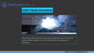 ARC Flash Awareness
This online course provide you knowledge about the basics of electrical
safety and also escalate your views of prevention from dangers of
electricity.
http://www.trainingsource.ca/
 