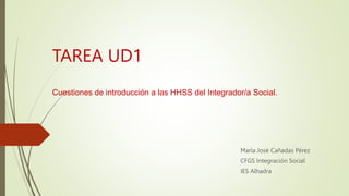 TAREA UD1
Cuestiones de introducción a las HHSS del Integrador/a Social.
María José Cañadas Pérez
CFGS Integración Social
IES Alhadra
 