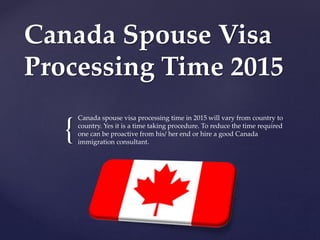 {
Canada Spouse Visa
Processing Time 2015
Canada spouse visa processing time in 2015 will vary from country to
country. Yes it is a time taking procedure. To reduce the time required
one can be proactive from his/ her end or hire a good Canada
immigration consultant.
 