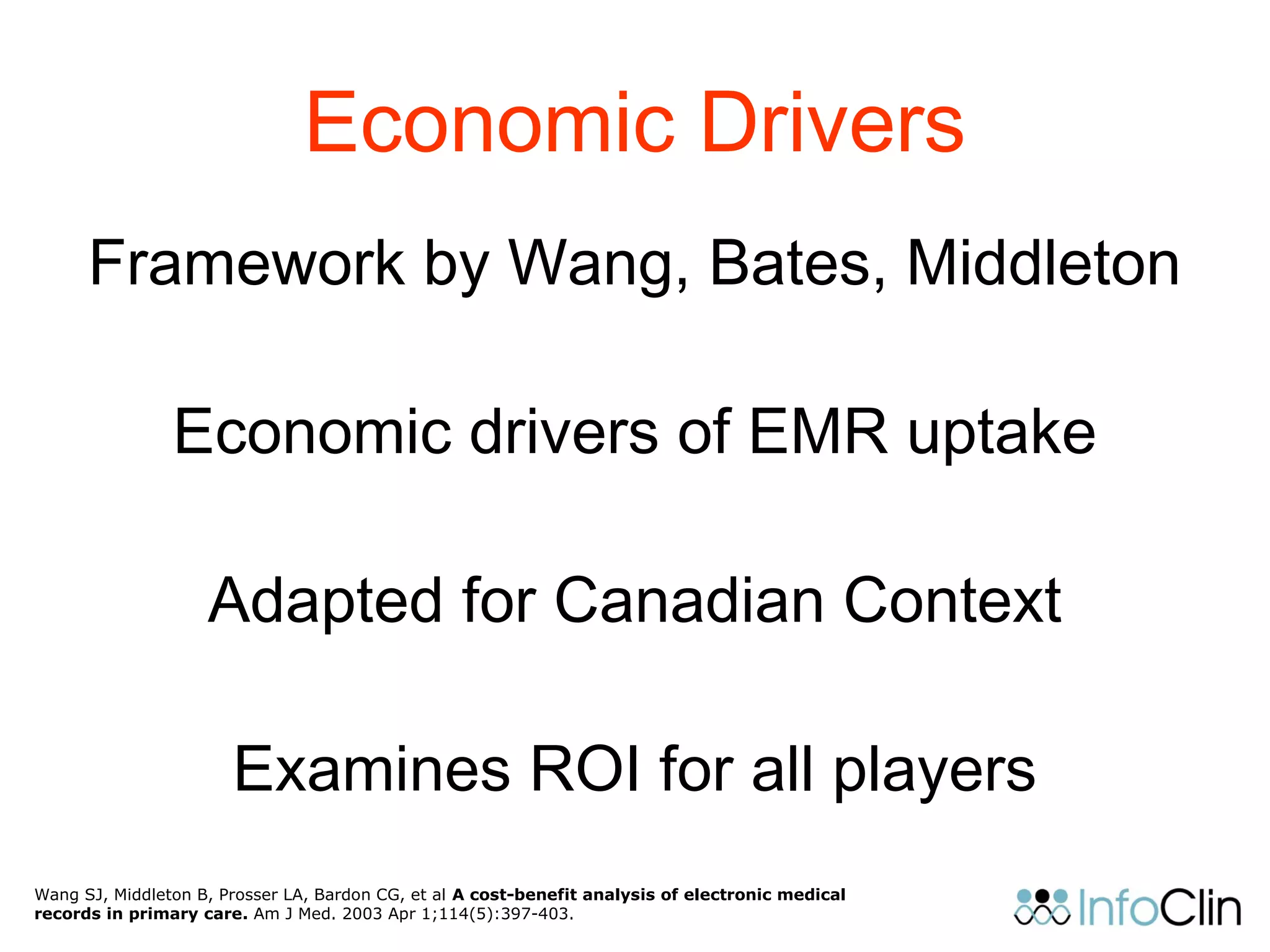 Economic Drivers
Framework by Wang, Bates, Middleton
Economic drivers of EMR uptake
Adapted for Canadian Context
Examines ROI for all players
Wang SJ, Middleton B, Prosser LA, Bardon CG, et al A cost-benefit analysis of electronic medical
records in primary care. Am J Med. 2003 Apr 1;114(5):397-403.
 