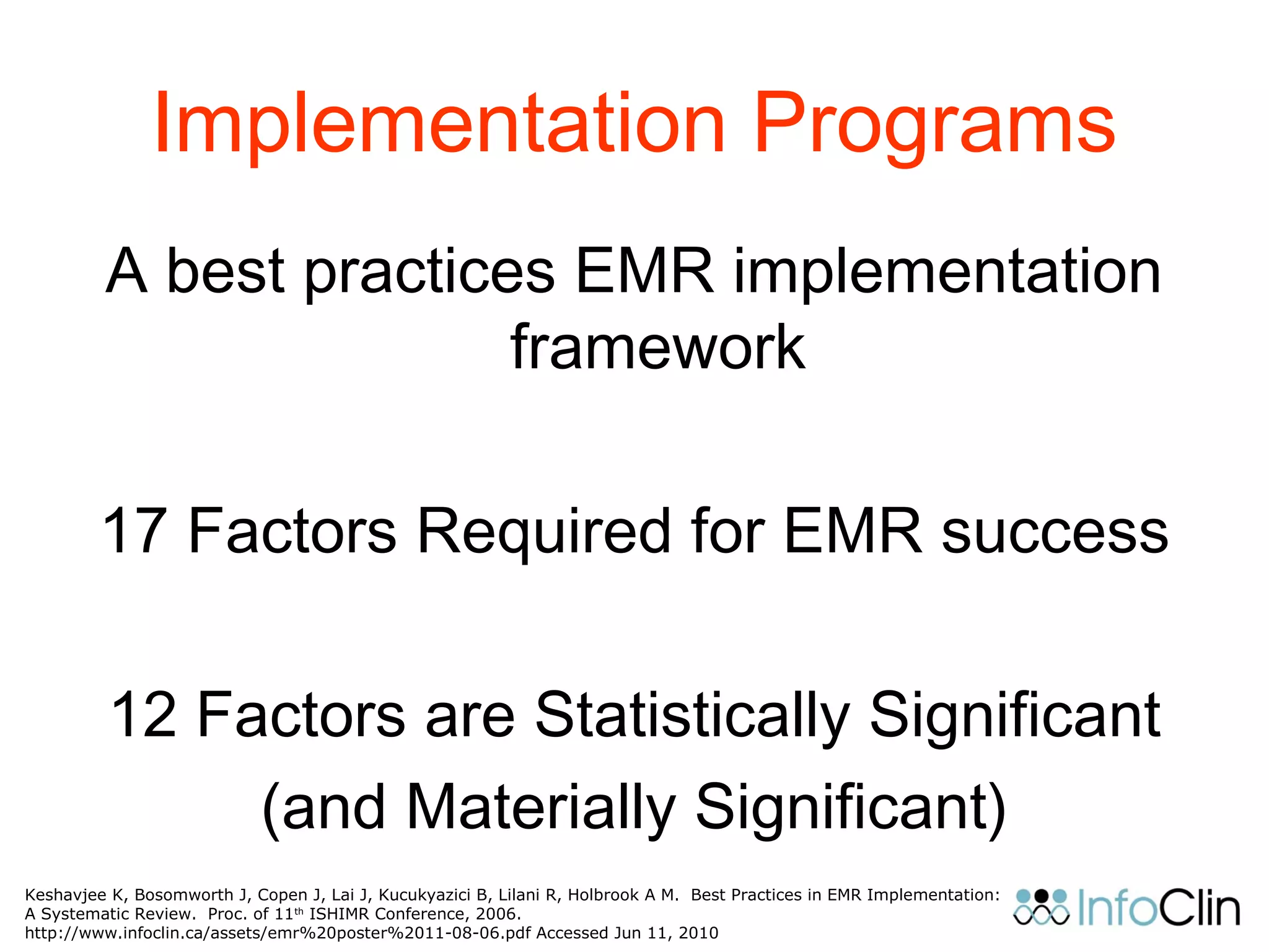 Implementation Programs
A best practices EMR implementation
framework
17 Factors Required for EMR success
12 Factors are Statistically Significant
(and Materially Significant)
Keshavjee K, Bosomworth J, Copen J, Lai J, Kucukyazici B, Lilani R, Holbrook A M. Best Practices in EMR Implementation:
A Systematic Review. Proc. of 11th
ISHIMR Conference, 2006.
http://www.infoclin.ca/assets/emr%20poster%2011-08-06.pdf Accessed Jun 11, 2010
 