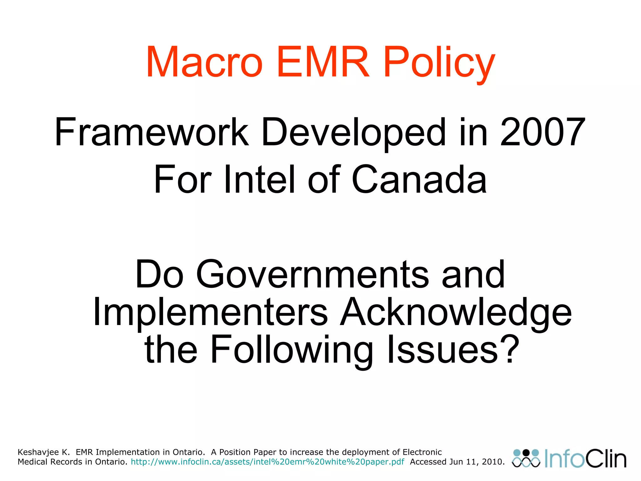 Macro EMR Policy
Framework Developed in 2007
For Intel of Canada
Do Governments and
Implementers Acknowledge
the Following Issues?
Keshavjee K. EMR Implementation in Ontario. A Position Paper to increase the deployment of Electronic
Medical Records in Ontario. http://www.infoclin.ca/assets/intel%20emr%20white%20paper.pdf Accessed Jun 11, 2010.
 