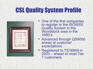 CSL Quality System Profile
        • One of the first companies
            to register to the ISO9000
            Quality System in the
            Woodstock area in the
            1990’s.
        •   Advanced through QS9000
            ahead of customer
            expectations.
        •   Registered to TS16949 in
            2003 – ahead of most Tier
            1 customers.
 