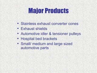 Major Products
•   Stainless exhaust converter cones
•   Exhaust shields
•   Automotive idler & tensioner pulleys
•   Hospital bed brackets
•   Small/ medium and large sized
    automotive parts
 