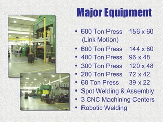 Major Equipment
• 600 Ton Press 156 x 60
    (Link Motion)
•   600 Ton Press 144 x 60
•   400 Ton Press 96 x 48
•   300 Ton Press 120 x 48
•   200 Ton Press 72 x 42
•   60 Ton Press    39 x 22
•   Spot Welding & Assembly
•   3 CNC Machining Centers
•   Robotic Welding
 