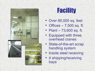 Facility
•   Over 80,000 sq. feet
•   Offices – 7,500 sq. ft.
•   Plant – 73,600 sq. ft.
•   Equipped with three
    overhead cranes
•   State-of-the-art scrap
    handling system
•   Inside steel receiving
•   4 shipping/receiving
    bays
 