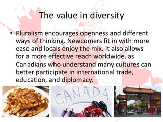 The value in diversity
• Pluralism encourages openness and different
ways of thinking. Newcomers fit in with more
ease and locals enjoy the mix. It also allows
for a more effective reach worldwide, as
Canadians who understand many cultures can
better participate in international trade,
education, and diplomacy.
 