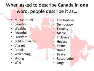 When asked to describe Canada in one
word, people describe it as…
• Multicultural
• Beautiful
• Wealthy
• Peaceful
• Freedom
• Cold but warm
• Vibrant
• Proud
• Welcoming
• Strong
• Wild
• Tim Hortons
• Democracy
• Equality
• Maple
• Inclusive
• Hockey
• Polite
• Home
• Beaver
• Resourceful
• Large
 