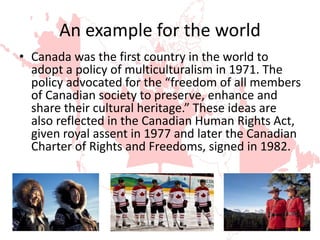 An example for the world
• Canada was the first country in the world to
adopt a policy of multiculturalism in 1971. The
policy advocated for the “freedom of all members
of Canadian society to preserve, enhance and
share their cultural heritage.” These ideas are
also reflected in the Canadian Human Rights Act,
given royal assent in 1977 and later the Canadian
Charter of Rights and Freedoms, signed in 1982.
 