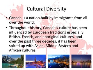 Cultural Diversity
• Canada is a nation built by immigrants from all
over the world.
• Throughout history, Canada’s culture has been
influenced by European traditions especially
British, French, and aboriginal cultures, and
over the past three decades, it has been
spiced up with Asian, Middle Eastern and
African cultures.
 