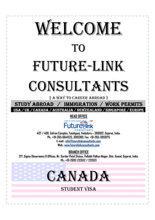 WELCOME
                                                 TO
          FUTURE-LINK
          CONSULTANTS
                             [ A WAY TO CAREER ABROAD ]
STUDY ABROAD / IMMIGRATION / WORK PERMITS
USA / UK / CANADA / AUSTRALIA / NEWZEALAND / SINGAPORE / EUROPE
                                               HEAD OFFICE



                  407 / 408, Safron Complex, Fatehgunj, Vadodara – 390002, Gujarat, India.
                          Ph.: +91-265-6641525, 3010360, Fax: +91-265-3913075
                                   E-mail : info@futurelinkconsultants.com
                                    Web.: www.futurelinkconsultants.com

                                              BRANCH OFFICE
  217, Sigma Showrooms & Offices, Nr. Sardar Patel Statue, Vallabh Vidhya Nagar, Dist. Anand, Gujarat, India.
                                      Ph.: +91-2692-233512 / 233513




                          CANADA
                                       STUDENT VISA
 