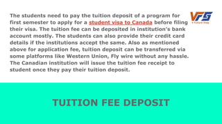 The students need to pay the tuition deposit of a program for
first semester to apply for a student visa to Canada before filing
their visa. The tuition fee can be deposited in institution’s bank
account mostly. The students can also provide their credit card
details if the institutions accept the same. Also as mentioned
above for application fee, tuition deposit can be transferred via
some platforms like Western Union, Fly wire without any hassle.
The Canadian institution will issue the tuition fee receipt to
student once they pay their tuition deposit.
TUITION FEE DEPOSIT
 