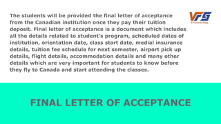 The students will be provided the final letter of acceptance
from the Canadian institution once they pay their tuition
deposit. Final letter of acceptance is a document which includes
all the details related to student’s program, scheduled dates of
institution, orientation date, class start date, medial insurance
details, tuition fee schedule for next semester, airport pick up
details, flight details, accommodation details and many other
details which are very important for students to know before
they fly to Canada and start attending the classes.
FINAL LETTER OF ACCEPTANCE
 
