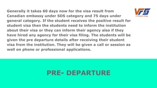 Generally it takes 60 days now for the visa result from
Canadian embassy under SDS category and 75 days under
general category. If the student receives the positive result for
student visa then the students need to inform the institution
about their visa or they can inform their agency also if they
have hired any agency for their visa filing. The students will be
given the pre departure details after receiving their student
visa from the institution. They will be given a call or session as
well on phone or professional applications.
PRE- DEPARTURE
 
