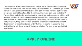 The students after completing their Grade 12 or Graduation can apply
Online for Canadian Institution they are interested in. They can go to the
portal of that particular institution and can browse various options and
programs available related to their field. Students can also visit the V
Future Step website for exploring the countries and programs which will
be very helpful to them in deciding what program should they study or
which country they should apply for. Once they are clear about country
and program, they can send an email to the international recruitment
department of that institution with their documents requesting the
institution to let them know if they are eligible for any program in that
institution.
APPLY ONLINE
 