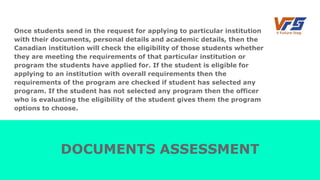 Once students send in the request for applying to particular institution
with their documents, personal details and academic details, then the
Canadian institution will check the eligibility of those students whether
they are meeting the requirements of that particular institution or
program the students have applied for. If the student is eligible for
applying to an institution with overall requirements then the
requirements of the program are checked if student has selected any
program. If the student has not selected any program then the officer
who is evaluating the eligibility of the student gives them the program
options to choose.
DOCUMENTS ASSESSMENT
 