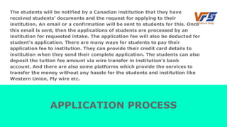 The students will be notified by a Canadian institution that they have
received students’ documents and the request for applying to their
institution. An email or a confirmation will be sent to students for this. Once
this email is sent, then the applications of students are processed by an
institution for requested intake. The application fee will also be deducted for
student’s application. There are many ways for students to pay their
application fee to institution. They can provide their credit card details to
institution when they send their complete application. The students can also
deposit the tuition fee amount via wire transfer in institution’s bank
account. And there are also some platforms which provide the services to
transfer the money without any hassle for the students and institution like
Western Union, Fly wire etc.
APPLICATION PROCESS
 