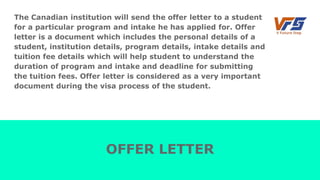 The Canadian institution will send the offer letter to a student
for a particular program and intake he has applied for. Offer
letter is a document which includes the personal details of a
student, institution details, program details, intake details and
tuition fee details which will help student to understand the
duration of program and intake and deadline for submitting
the tuition fees. Offer letter is considered as a very important
document during the visa process of the student.
OFFER LETTER
 