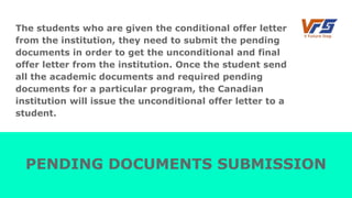 The students who are given the conditional offer letter
from the institution, they need to submit the pending
documents in order to get the unconditional and final
offer letter from the institution. Once the student send
all the academic documents and required pending
documents for a particular program, the Canadian
institution will issue the unconditional offer letter to a
student.
PENDING DOCUMENTS SUBMISSION
 