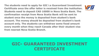 The students need to apply for GIC i.e Guaranteed Investment
Certificate once the offer letter is received from the institution.
Students need to deposit CAD 10000 in Nova Scotia Bank. The
confirmation receipt from Nova Scotia Bank will be sent to
student once the money is deposited from student’s bank
account. The money should be deposited from student’s bank
account only. The students can withdraw some fixed amount
every month when they reach Canada after their student visa
from nearest Nova Scotia Branch.
GIC- GUARANTEED INVESTMENT
CERTIFICATE
 