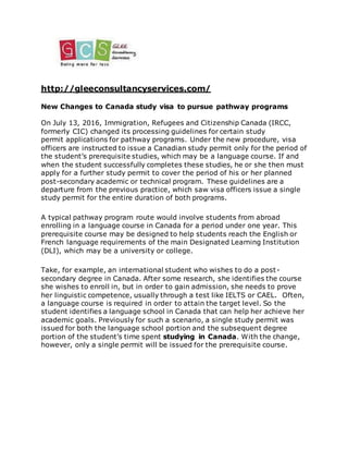 http://gleeconsultancyservices.com/
New Changes to Canada study visa to pursue pathway programs
On July 13, 2016, Immigration, Refugees and Citizenship Canada (IRCC,
formerly CIC) changed its processing guidelines for certain study
permit applications for pathway programs. Under the new procedure, visa
officers are instructed to issue a Canadian study permit only for the period of
the student’s prerequisite studies, which may be a language course. If and
when the student successfully completes these studies, he or she then must
apply for a further study permit to cover the period of his or her planned
post-secondary academic or technical program. These guidelines are a
departure from the previous practice, which saw visa officers issue a single
study permit for the entire duration of both programs.
A typical pathway program route would involve students from abroad
enrolling in a language course in Canada for a period under one year. This
prerequisite course may be designed to help students reach the English or
French language requirements of the main Designated Learning Institution
(DLI), which may be a university or college.
Take, for example, an international student who wishes to do a post-
secondary degree in Canada. After some research, she identifies the course
she wishes to enroll in, but in order to gain admission, she needs to prove
her linguistic competence, usually through a test like IELTS or CAEL. Often,
a language course is required in order to attain the target level. So the
student identifies a language school in Canada that can help her achieve her
academic goals. Previously for such a scenario, a single study permit was
issued for both the language school portion and the subsequent degree
portion of the student’s time spent studying in Canada. With the change,
however, only a single permit will be issued for the prerequisite course.
 