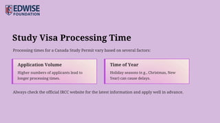 Study Visa Processing Time
Processing times for a Canada Study Permit vary based on several factors:
Always check the official IRCC website for the latest information and apply well in advance.
Time of Year
Holiday seasons (e.g., Christmas, New
Year) can cause delays.
Application Volume
Higher numbers of applicants lead to
longer processing times.
 