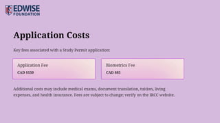 Application Costs
Key fees associated with a Study Permit application:
Additional costs may include medical exams, document translation, tuition, living
expenses, and health insurance. Fees are subject to change; verify on the IRCC website.
CAD $85
Biometrics Fee
CAD $150
Application Fee
 