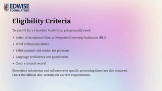 Eligibility Criteria
To qualify for a Canadian Study Visa, you generally need:
Letter of Acceptance from a Designated Learning Institution (DLI)
Proof of financial ability
Valid passport and tuition fee payment
Language proficiency and good health
Clean criminal record
Biometrics submission and adherence to specific processing times are also required.
Check the official IRCC website for current requirements.
 