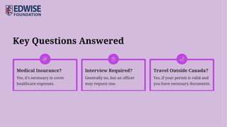 Key Questions Answered
Medical Insurance? Interview Required? Travel Outside Canada?
Yes, it's necessary to cover
healthcare expenses.
Generally no, but an officer
may request one.
Yes, if your permit is valid and
you have necessary documents.
 