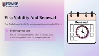 Visa Validity And Renewal
Renewing Your Visa
Your Study Permit is valid for your program's duration plus 90 days.
You can renew your Study Visa while in Canada. Apply
at least 30 days before your current permit expires.
 