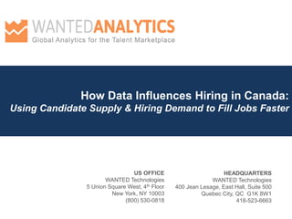 How Data Influences Hiring in Canada: Using Candidate Supply & Hiring Demand to Fill Jobs Faster 
HEADQUARTERS 
WANTED Technologies 
400 Jean Lesage, East Hall, Suite 500 
Quebec City, QC G1K 8W1 
418-523-6663 
US OFFICE WANTED Technologies 5 Union Square West, 4th Floor New York, NY 10003 (800) 530-0818  