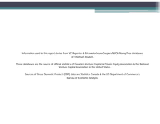 Information used in this report derive from VC Reporter & PricewaterhouseCoopers/NVCA MoneyTree databases
                                                   of Thomson Reuters

These databases are the source of official statistics of Canada’s Venture Capital & Private Equity Association & the National
                                        Venture Capital Association in the United States

        Sources of Gross Domestic Product (GDP) data are Statistics Canada & the US Department of Commerce’s
                                            Bureau of E
                                            B        f Economic A l i
                                                               i Analysis
 