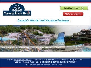 Email: info@plazato.com Contact No : 416-249-8171 / Toll Free: 1 (800) 267- 0997
Address : Toronto Plaza Hotel & CONFERENCE CENTRE TORONTO AIRPORT
1677, Wilson Avenue, Toronto, Ontario - M3L1A5
Canada’s Wonderland Vacation Packages
 