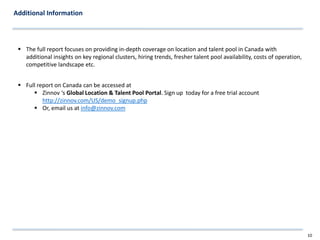 Additional Information



  The full report focuses on providing in-depth coverage on location and talent pool in Canada with
   additional insights on key regional clusters, hiring trends, fresher talent pool availability, costs of operation,
   competitive landscape etc.


  Full report on Canada can be accessed at
       Zinnov ‘s Global Location & Talent Pool Portal. Sign up today for a free trial account
          http://zinnov.com/US/demo_signup.php
       Or, email us at info@zinnov.com




                                                                                                                        10
 