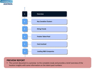 AGENDA


                       1               Overview



                       2               Key Canadian Clusters



                       3               Hiring Trends



                       4               Fresher Talent Pool



                       5               Cost Involved



                       6               Leading R&D Companies




  PREVIEW REPORT
   The current document is a preview to the complete study and provides a brief overview of the
    location insights with some information on the talent pool numbers
 
