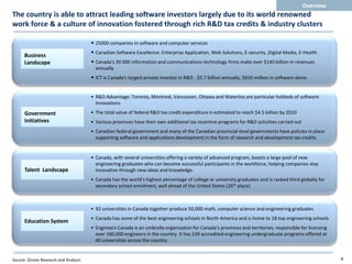 Overview
The country is able to attract leading software investors largely due to its world renowned
work force & a culture of innovation fostered through rich R&D tax credits & industry clusters

                                       • 25000 companies in software and computer services
      Business
                                       • Canadian Software Excellence: Enterprise Application, Web Solutions, E-security ,Digital Media, E-Health
      Landscape                        • Canada's 30 000 information and communications technology firms make over $140 billion in revenues
                                         annually
                                       • ICT is Canada's largest private investor in R&D - $5.7 billion annually, $650 million in software alone


                                       • R&D Advantage: Toronto, Montreal, Vancouver, Ottawa and Waterloo are particular hotbeds of software
                                         innovations

      Government                       • The total value of federal R&D tax credit expenditure is estimated to reach $4.5 billion by 2010
      Initiatives                      • Various provinces have their own additional tax incentive programs for R&D activities carried out
                                       • Canadian federal government and many of the Canadian provincial-level governments have policies in place
                                         supporting software and applications development in the form of research and development tax credits


                                       • Canada, with several universities offering a variety of advanced program, boasts a large pool of new
                                         engineering graduates who can become successful participants in the workforce, helping companies stay
      Talent Landscape                   innovative through new ideas and knowledge.
                                       • Canada has the world’s highest percentage of college or university graduates and is ranked third globally for
                                         secondary school enrolment, well ahead of the United States (26th place)



                                       • 92 universities in Canada together produce 50,000 math, computer science and engineering graduates
                                       • Canada has some of the best engineering schools in North America and is home to 18 top engineering schools
      Education System
                                       • Engineers Canada is an umbrella organization for Canada’s provinces and territories, responsible for licensing
                                         over 160,000 engineers in the country. It has 239 accredited engineering undergraduate programs offered at
                                         40 universities across the country


Source: Zinnov Research and Analysis                                                                                                                      4
 