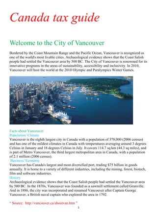 Canada tax guide
Welcome to the City of Vancouver
Bordered by the Coast Mountain Range and the Pacific Ocean, Vancouver is recognized as
one of the world's most livable cities. Archaeological evidence shows that the Coast Salish
people had settled the Vancouver area by 500 BC. The City of Vancouver is renowned for its
innovative programs in the areas of sustainability, accessibility and inclusivity. In 2010,
Vancouver will host the world at the 2010 Olympic and Paralympics Winter Games.




Facts about Vancouver
Population/ Climate
Vancouver is the eighth largest city in Canada with a population of 578,000 (2006 census)
and has one of the mildest climates in Canada with temperatures averaging around 3 degrees
Celsius in January and 18 degrees Celsius in July. It covers 114.7 sq km (44.3 sq miles), and
is part of Metro Vancouver, the third largest metropolitan area in Canada, with a population
of 2.1 million (2006 census).
 Business/ Economy
Vancouver has Canada's largest and most diversified port, trading $75 billion in goods
annually. It is home to a variety of different industries, including the mining, forest, biotech,
film and software industries.
History
Archaeological evidence shows that the Coast Salish people had settled the Vancouver area
by 500 BC. In the 1870s, Vancouver was founded as a sawmill settlement called Granville.
And in 1886, the city was incorporated and renamed Vancouver after Captain George
Vancouver, a British naval captain who explored the area in 1792.

“ Source: http://vancouver.ca/aboutvan.htm ”
                                                1 
 
 