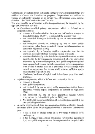 Corporations are subject to tax in Canada on their worldwide income if they are
resident in Canada for Canadian tax purposes. Corporations not resident in
Canada are subject to Canadian tax on certain types of Canadian source income
(Section 115 of the Canadian Income Tax Act).
The taxes payable by a Canadian resident corporation may be impacted by the
type of Corporation that it is:
   • A Canadian-controlled private corporation, which is defined as a
      corporation that is:
            resident in Canada and either incorporated in Canada or resident in
            Canada from June 18, 1971, to the end of the taxation year;
            not controlled directly or indirectly by one or more non-resident
            persons;
            not controlled directly or indirectly by one or more public
            corporations (other than a prescribed venture capital corporation, as
            defined in Regulation 6700);
            not controlled by a Canadian resident corporation that lists its
            shares on a prescribed stock exchange outside of Canada;
            not controlled directly or indirectly by any combination of persons
            described in the three preceding conditions; if all of its shares that
            are owned by a non-resident person, by a public corporation (other
            than a prescribed venture capital corporation), or by a corporation
            with a class of shares listed on a prescribed stock exchange, were
            owned by one person, that person would not own sufficient shares
            to control the corporation; and
            No class of its shares of capital stock is listed on a prescribed stock
            exchange.
   • A private corporation, which is defined as a corporation that is:
            resident in Canada;
            not a public corporation;
            not controlled by one or more public corporations (other than a
            prescribed venture capital corporation, as defined in Regulation
            6700);
            not controlled by one or more prescribed federal Crown
            corporations (as defined in Regulation 7100); and
            Not controlled by any combination of corporations described in the
            two preceding conditions.
   • A public corporation, defined as a corporation that is resident in Canada
      and meets either of the following requirements at the end of the taxation
      year:
            it has a class of shares listed on a prescribed Canadian stock
            exchange; or
            It has elected, or the Minister of National Revenue has designated
            it, to be a public corporation and the corporation has complied with

                                        10 
 
 