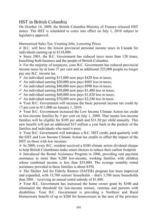 HST in British Columbia
On October 14, 2009, the British Columbia Ministry of Finance released HST
notice .The HST is scheduled to come into effect on July 1, 2010 subject to
legislative approval.

Harmonized Sales Tax: Creating Jobs, Lowering Prices
   B.C. will have the lowest provincial personal income taxes in Canada for
individuals earning up to $118,000.
   Since 2001, the B.C. Government has reduced taxes more than 120 times,
benefiting both business and the people of British Columbia.
   For the majority of taxpayers, your B.C. Government has reduced provincial
income taxes by at least 37 per cent and an additional 325,000 people no longer
pay any B.C. income tax.
   An individual earning $15,000 now pays $420 less in taxes;
   An individual earning $20,000 now pays $605 less in taxes;
   An individual earning $40,000 now pays $990 less in taxes;
   An individual earning $50,000 now pays $1,400 less in taxes;
   An individual earning $60,000 now pays $1,820 less in taxes;
   An individual earning $70,000 now pays $2,240 less in taxes.
   Your B.C. Government will increase the basic personal income tax credit by
17 per cent to $11,000 on January 1, 2010.
   Your B.C. Government increased the Low Income Climate Action tax credit
to low-income families by 5 per cent on July 1, 2009. That means low-income
families will be eligible for $105 per adult and $31.50 per child annually. This
new benefit will put an additional $15 million a year back in the pockets of the
families and individuals who need it most.
   Your B.C. Government will introduce a B.C. HST credit, paid quarterly with
the GST and Low Income Climate Action tax credits to offset the impact of the
HST on those with low incomes.
   In 2008, every B.C. resident received a $100 climate action dividend cheque
to help British Columbians make smart choices to reduce their carbon footprint
   Introduced the Rental Assistance Program in 2006, providing rent payment
assistance to more than 8,200 low-income, working families with children
whose combined income is less than $35,000. The average monthly rental
assistance provided to these families is about $350.
   The Shelter Aid for Elderly Renters (SAFER) program has been improved
and expanded, with 15,700 seniors' households – that's 3,700 more households
than 2001 – receiving an annual rental subsidy of $1,800.
   Your B.C. Government has increased the home owner grant by $100 and
eliminated the threshold for low-income seniors, veterans and persons with
disabilities. Your B.C. Government is providing a Northern and Rural
Homeowner benefit of up to $200 for homeowners in the area of the province

                                      103 
 
 