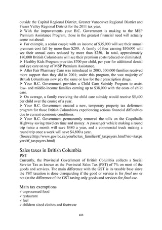 outside the Capital Regional District, Greater Vancouver Regional District and
Fraser Valley Regional District for the 2011 tax year.
    With the improvements your B.C. Government is making to the MSP
Premium Assistance Program, those in the greatest financial need will actually
come out ahead.
    For example, a senior couple with an income of $35,000 will see their annual
premium cost fall by more than $200. A family of four earning $30,000 will
see their annual costs reduced by more than $250. In total, approximately
180,000 British Columbians will see their premium costs reduced or eliminated.
    Healthy Kids Program provides $700 per child, per year for additional dental
and eye care on top of MSP Premium Assistance.
    After Fair Pharmacy Care was introduced in 2003, 300,000 families received
more support than they did in 2001; under this program, the vast majority of
British Columbians now pay the same or less for their prescription drugs.
    Your B.C. Government provides a Child Care Subsidy Program to assist
low- and middle-income families earning up to $38,000 with the costs of child
care.
    On average, a family receiving the child care subsidy would receive $5,400
per child over the course of a year.
    Your B.C. Government created a new, temporary property tax deferment
program for those British Columbians experiencing serious financial difficulties
due to current economic conditions.
    Your B.C. Government permanently removed the tolls on the Coquihalla
Highway saving travelers time and money. A passenger vehicle making a round
trip twice a month will save $480 a year, and a commercial truck making a
round trip once a week will save $4,800 a year.
(Source:http://www.gov.bc.ca/yourbc/tax_families/tf_taxpayers.html?src=/taxpa
yers/tf_taxpayers.html)

Sales taxes in British Columbia
PST
Currently, the Provincial Government of British Columbia collects a Social
Service Tax as known as the Provincial Sales Tax (PST) of 7% on most of the
goods and services. The main difference with the GST is its taxable base since
the PST taxation is done disregarding if the good or service is for final use or
not (at the difference of the GST taxing only goods and services for final use.

Main tax exemptions
    unprocessed food
    restaurant
    fuel
    children sized clothes and footwear

                                          104 
 
 