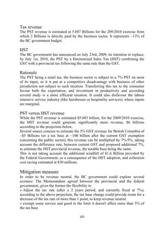 Tax revenue
The PST revenue is estimated at 5.087 Billions for the 209/2010 exercise from
which 2 Billions is directly paid by the business sector. It represents ~13% of
the BC government budget.

HST
The BC government has announced on July 23rd, 2009, its intention to replace,
by July 1st, 2010, the PST by a Harmonized Sales Tax (HST) combining the
GST with a provincial tax following the same rule than the GST.

Rationale
The PST being a retail tax, the business sector is subject to a 7% PST on most
of its input, so it is put at a competitive disadvantage with business of other
jurisdiction not subject to such taxation. Transferring this tax to the consumer
favour both the exportation, and investment in productivity and according
several study is a more efficient taxation. It could also disfavour the labour
intensive service industry (like hairdresser or hospitality services), where inputs
are marginal.

PST versus HST revenue
While the PST revenue is estimated $5.083 billion, for the 2009/2010 exercise,
the HST revenue could generate significantly more revenue, $6 billions
according to the projection below,
Several source concurs to estimate the 5% GST revenue for British Columbia of
~$5 Billions (or a tax base at ~100 billion after the current GST exemption
concerning the public sector), this revenue can be multiplied by 7%/5%, taking
account the difference rate, between current GST and proposed additional 7%,
to estimate the HST provincial revenue, the taxable base being the same.
This is not taking account the additional windfall of $1.6 Billion provided by
the Federal Government, as a consequence of the HST adoption, and collection
cost saving estimated at $30 millions.

Mitigation measure
In order to be revenue neutral, the BC government could explore several
avenues: The Memorandum agreed between the provincial and the federal
government, gives the former the flexibility to
  Adjust the tax rate (after a 2 years period, and currently fixed at 7%),
according to the above projection, the tax base change could provide room for a
decrease of the tax rate of more than 1 point, to keep revenue neutral.
  exempt some service and good in the limit it doesn't affect more than 5% of
the tax base

                                       105 
 
 