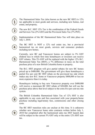 The Harmonized Sales Tax (also known as the new BC HST) is 12%
    tax applicable to most goods and services, including new homes, real
    estate, and property.

    The new B.C. HST 12% Tax is the combination of the Federal Goods
    and Services Tax (5% GST) and the Provincial Sales Tax (7% PST).

    Implementation of the BC Harmonized Sales Tax will take place on
    July 1, 2010.

    The BC HST is NOT a 12% real estate tax, but a provincial
    harmonized tax on most goods, services and consumer products
    including new homes.
    Currently, new BC and Vancouver homes are subject to 5% GST
    (federal tax) in which first time homebuyers or investors can receive
    GST rebates. This 5% GST will be replaced with the higher 12% B.C.
    Harmonized Sales Tax (HST), a 7% difference in taxes on the total
    purchase price of a new British Columbia home or property.
    The B.C. HST program will give partial rebates for new BC homes
    priced up to $400,000. The government will give these homebuyers a
    partial five per cent BC HST rebate on the provincial tax side which
    makes any new B.C. home or Vancouver property $400,000 or less no
    more expensive than it is today.
    Homebuyers looking to buy new Vancouver property over $400,000
    will receive a maximum BC HST rebate of $20,000, but will see the
    purchase price above that level subject to the extra five per cent tax rate
    system.
    The British Columbia Harmonized Sales Tax of 12% HST is also
    applicable to any costs and fees associated with your property/home
    purchase including legal/notary fees, commissions and other closing
    costs.
    The BC HST transition rules are unclear at this time. It is unknown
    whether new Vancouver home sales contracts written before July 1,
    2010 but completed after the harmonized sales tax HST launch date
    will be subject to the current 5% GST only or the entire 12% HST new
    tax.


                                   109 
 
 