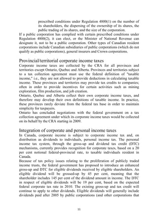 prescribed conditions under Regulation 4800(1) on the number of
             its shareholders, the dispersing of the ownership of its shares, the
             public trading of its shares, and the size of the corporation.
If a public corporation has complied with certain prescribed conditions under
Regulation 4800(2), it can elect, or the Minister of National Revenue can
designate it, not to be a public corporation. Other types of Canadian resident
corporations include Canadian subsidiaries of public corporations (which do not
qualify as public corporations), general insurers and Crown corporations.

Provincial/territorial corporate income taxes
Corporate income taxes are collected by the CRA for all provinces and
territories except Ontario, Quebec and Alberta. Provinces and territories subject
to a tax collection agreement must use the federal definition of "taxable
income," i.e., they are not allowed to provide deductions in calculating taxable
income. These provinces and territories may provide tax credits to companies;
often in order to provide incentives for certain activities such as mining
exploration, film production, and job creation.
Ontario, Quebec and Alberta collect their own corporate income taxes, and
therefore may develop their own definitions of taxable income. In practice,
these provinces rarely deviate from the federal tax base in order to maintain
simplicity for taxpayers.
Ontario has concluded negotiations with the federal government on a tax
collection agreement under which its corporate income taxes would be collected
on its behalf by the CRA starting in 2009.

Integration of corporate and personal income taxes
In Canada, corporate income is subject to corporate income tax and, on
distribution as dividends to individuals, personal income tax. The personal
income tax system, through the gross-up and dividend tax credit (DTC)
mechanisms, currently provides recognition for corporate taxes, based on a 20
per cent notional federal-provincial rate, to taxable individuals resident in
Canada.
Because of tax policy issues relating to the proliferation of publicly traded
income trusts, the federal government has proposed to introduce an enhanced
gross-up and DTC for eligible dividends received by eligible shareholders. An
eligible dividend will be grossed-up by 45 per cent, meaning that the
shareholder includes 145 per cent of the dividend amount in income. The DTC
in respect of eligible dividends will be 19 per cent, based on the expected
federal corporate tax rate in 2010. The existing gross-up and tax credit will
continue to apply to other dividends. Eligible dividends will generally include
dividends paid after 2005 by public corporations (and other corporations that


                                       11 
 
 